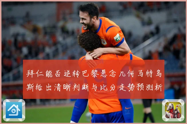 拜仁能否逆转巴黎悬念几何马特乌斯给出清晰判断与比分走势预测析数据研判：最新赛事动态与深度分析