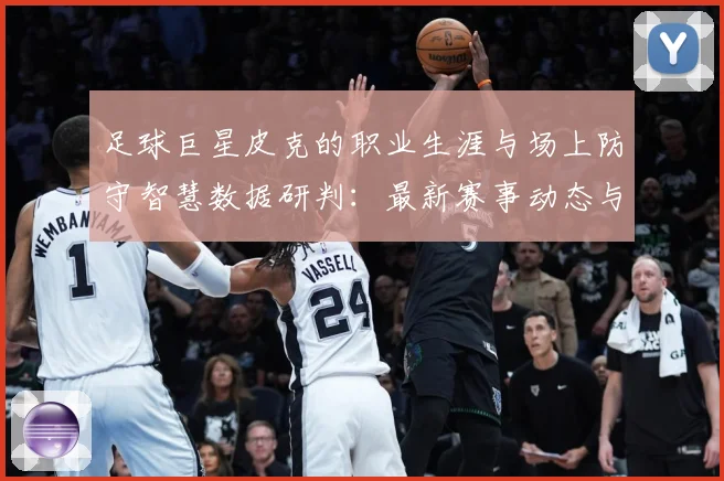 足球巨星皮克的职业生涯与场上防守智慧数据研判：最新赛事动态与深度分析