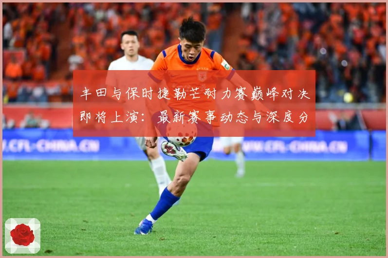 丰田与保时捷勒芒耐力赛巅峰对决即将上演：最新赛事动态与深度分析