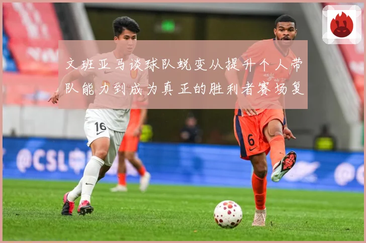文班亚马谈球队蜕变从提升个人带队能力到成为真正的胜利者赛场复盘：最新赛事动态与深度分析