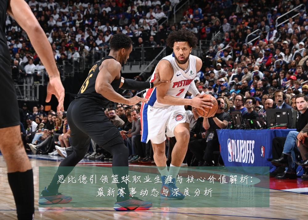 恩比德引领篮球职业生涯与核心价值解析：最新赛事动态与深度分析