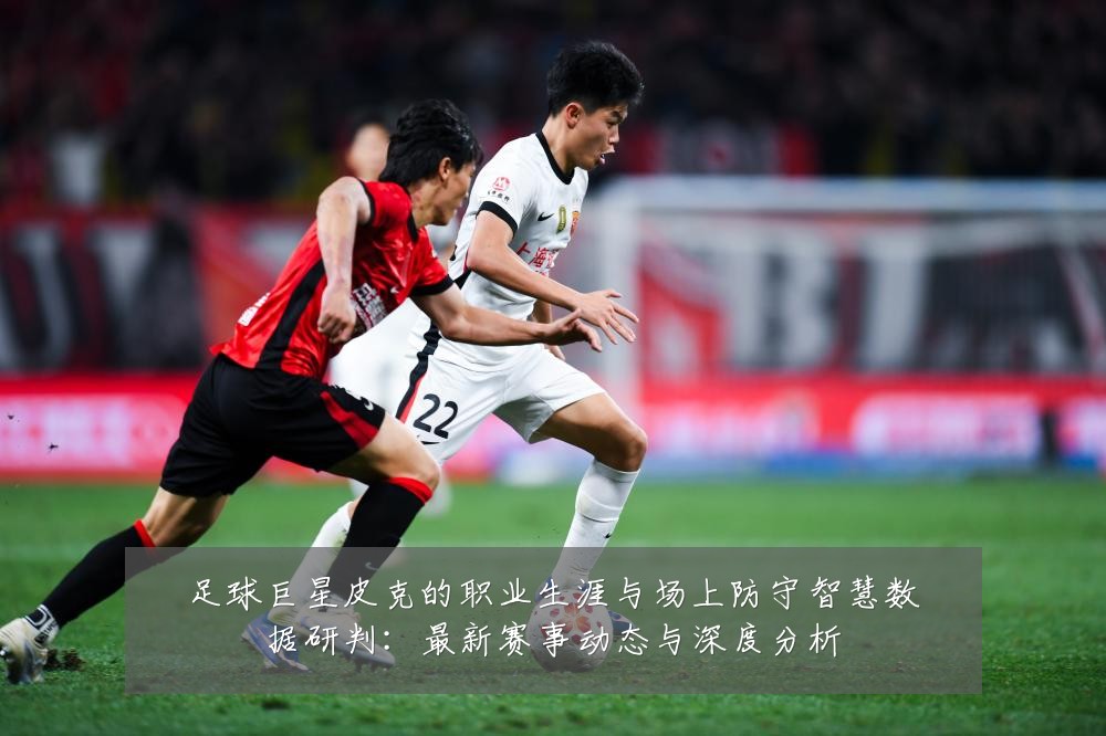 足球巨星皮克的职业生涯与场上防守智慧数据研判：最新赛事动态与深度分析